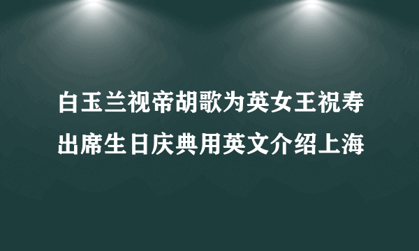 白玉兰视帝胡歌为英女王祝寿出席生日庆典用英文介绍上海