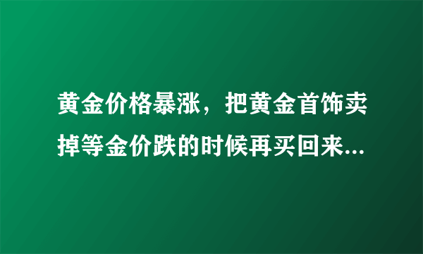 黄金价格暴涨，把黄金首饰卖掉等金价跌的时候再买回来可行吗？