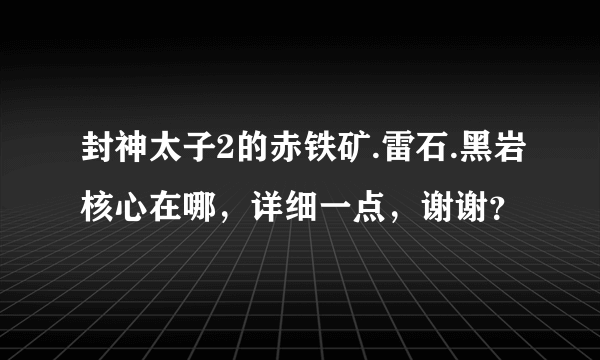 封神太子2的赤铁矿.雷石.黑岩核心在哪，详细一点，谢谢？