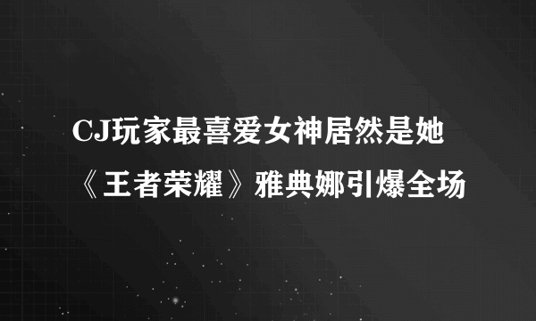 CJ玩家最喜爱女神居然是她《王者荣耀》雅典娜引爆全场