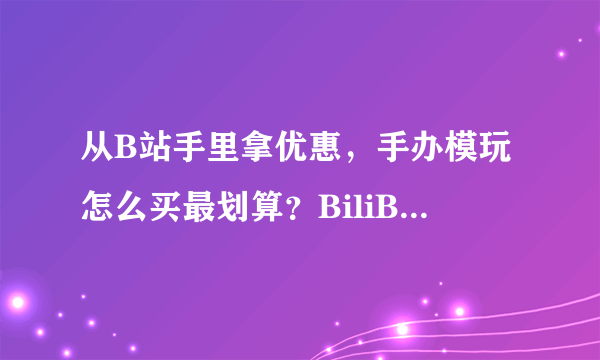 从B站手里拿优惠，手办模玩怎么买最划算？BiliBili会员购抢购方法介绍