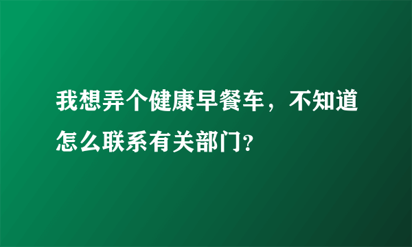 我想弄个健康早餐车，不知道怎么联系有关部门？