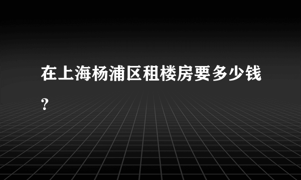 在上海杨浦区租楼房要多少钱？