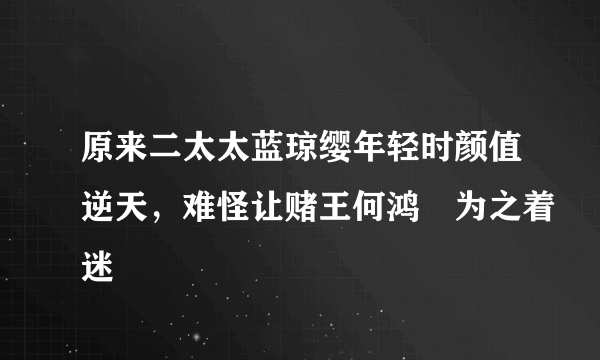 原来二太太蓝琼缨年轻时颜值逆天，难怪让赌王何鸿燊为之着迷