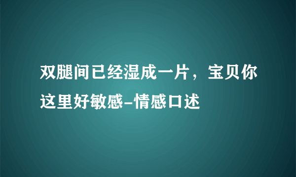 双腿间已经湿成一片，宝贝你这里好敏感-情感口述