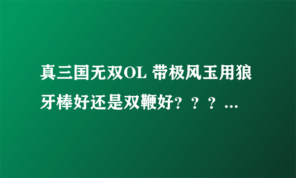 真三国无双OL 带极风玉用狼牙棒好还是双鞭好？？？？具体说明一下 谢谢！