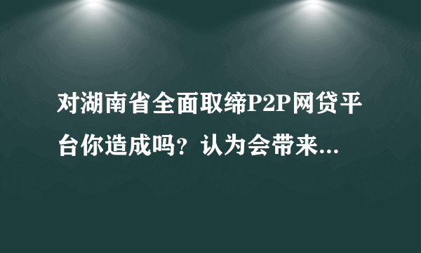 对湖南省全面取缔P2P网贷平台你造成吗？认为会带来负面影响吗？