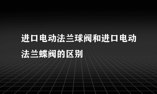 进口电动法兰球阀和进口电动法兰蝶阀的区别