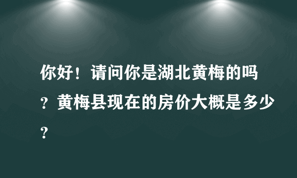 你好！请问你是湖北黄梅的吗？黄梅县现在的房价大概是多少？