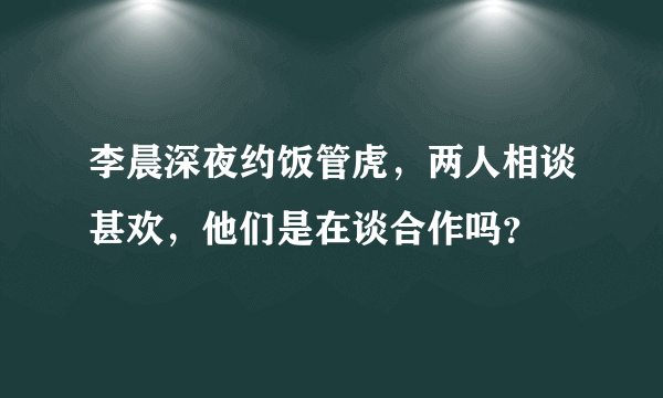 李晨深夜约饭管虎，两人相谈甚欢，他们是在谈合作吗？