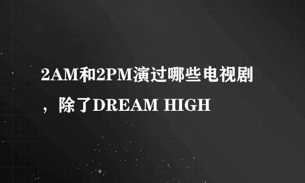 2AM和2PM演过哪些电视剧，除了DREAM HIGH