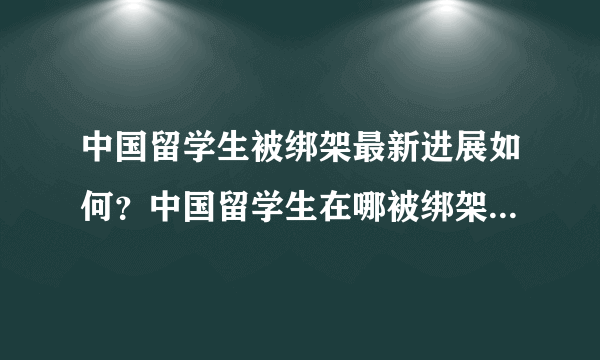 中国留学生被绑架最新进展如何？中国留学生在哪被绑架的？为何被绑？