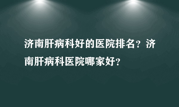 济南肝病科好的医院排名？济南肝病科医院哪家好？