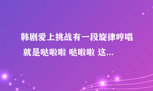 韩剧爱上挑战有一段旋律哼唱 就是哒啦啦 哒啦啦 这段 是谁唱的？