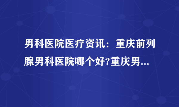 男科医院医疗资讯：重庆前列腺男科医院哪个好?重庆男科医院治疗前列腺炎要花多少钱?