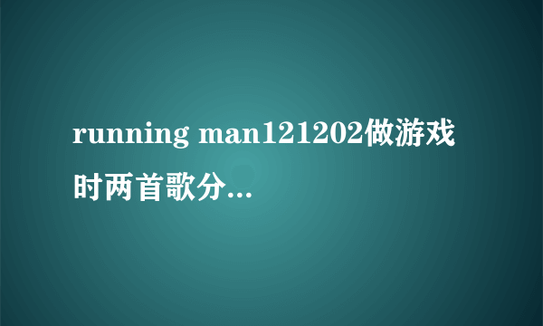 running man121202做游戏时两首歌分别是什？