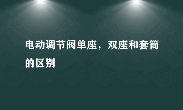 电动调节阀单座，双座和套筒的区别