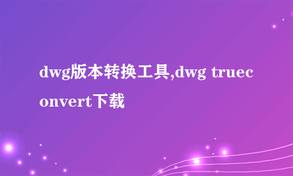 dwg版本转换工具,dwg trueconvert下载