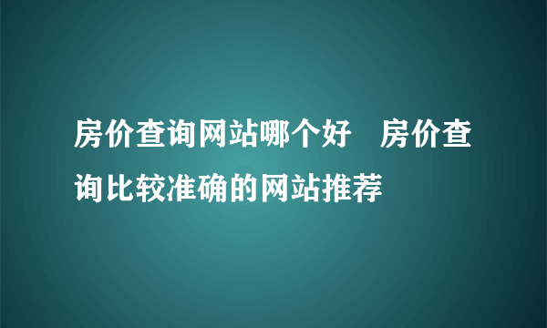 房价查询网站哪个好   房价查询比较准确的网站推荐