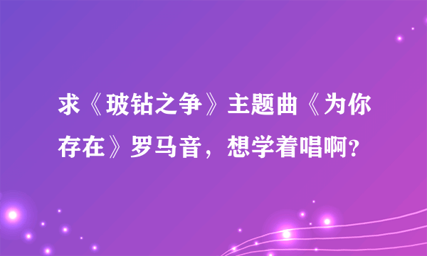 求《玻钻之争》主题曲《为你存在》罗马音，想学着唱啊？