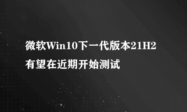 微软Win10下一代版本21H2有望在近期开始测试