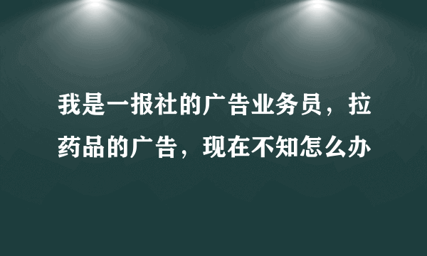 我是一报社的广告业务员，拉药品的广告，现在不知怎么办