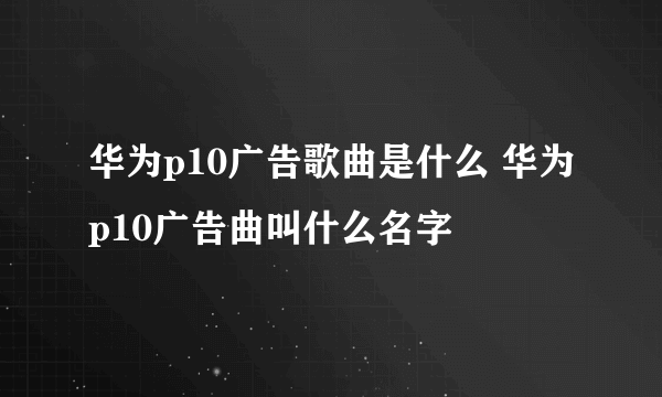 华为p10广告歌曲是什么 华为p10广告曲叫什么名字