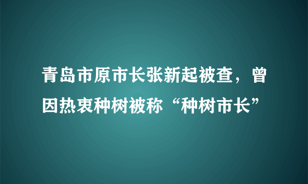 青岛市原市长张新起被查，曾因热衷种树被称“种树市长”