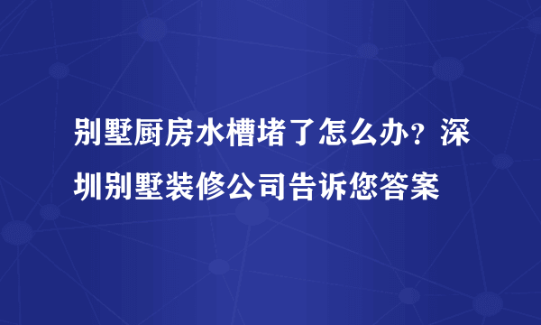 别墅厨房水槽堵了怎么办？深圳别墅装修公司告诉您答案