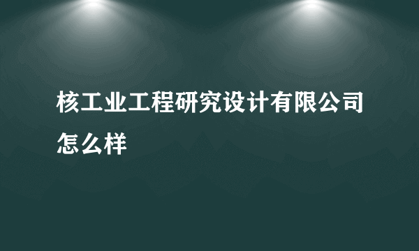 核工业工程研究设计有限公司怎么样