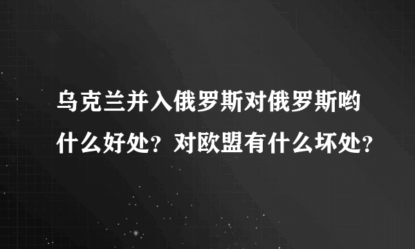 乌克兰并入俄罗斯对俄罗斯哟什么好处？对欧盟有什么坏处？