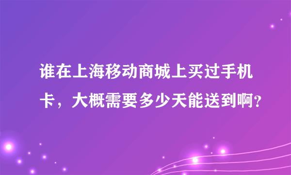 谁在上海移动商城上买过手机卡，大概需要多少天能送到啊？