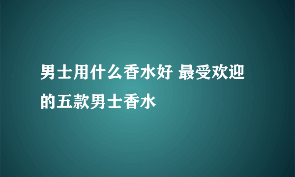 男士用什么香水好 最受欢迎的五款男士香水