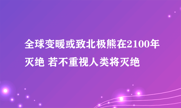 全球变暖或致北极熊在2100年灭绝 若不重视人类将灭绝