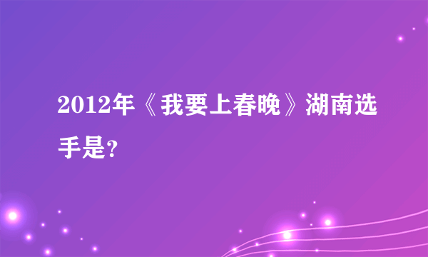 2012年《我要上春晚》湖南选手是？