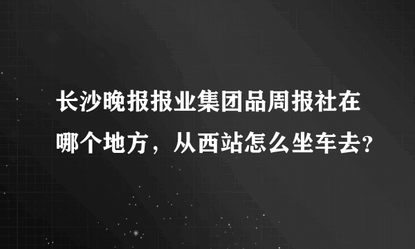 长沙晚报报业集团品周报社在哪个地方，从西站怎么坐车去？