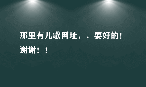 那里有儿歌网址，，要好的！谢谢！！