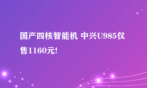 国产四核智能机 中兴U985仅售1160元!