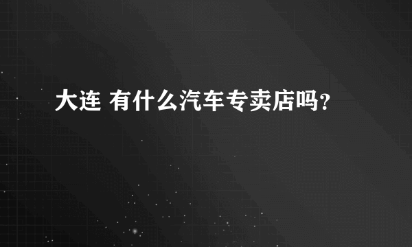 大连 有什么汽车专卖店吗？