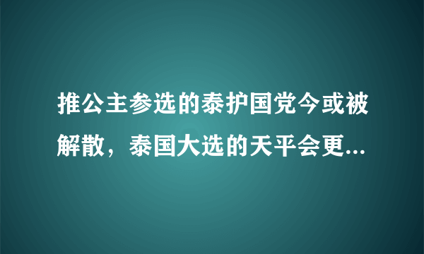 推公主参选的泰护国党今或被解散，泰国大选的天平会更倾斜吗？