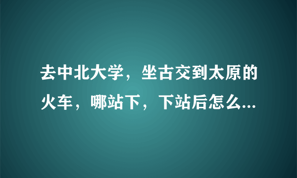 去中北大学，坐古交到太原的火车，哪站下，下站后怎么走，谢谢