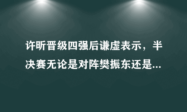 许昕晋级四强后谦虚表示，半决赛无论是对阵樊振东还是林高远自己都打不过，如何评价？