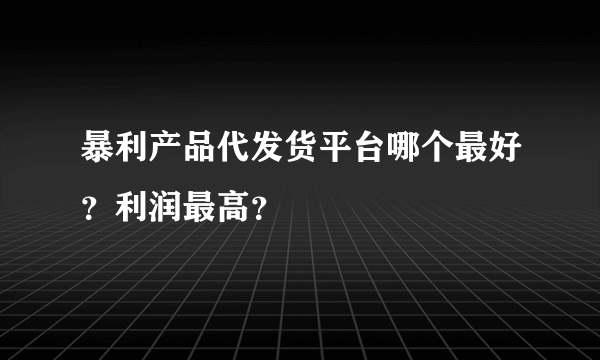 暴利产品代发货平台哪个最好？利润最高？