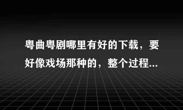 粤曲粤剧哪里有好的下载，要好像戏场那种的，整个过程都要，只能mp3听，不需要看的，哪位大虾能帮忙.