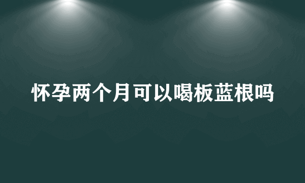 怀孕两个月可以喝板蓝根吗