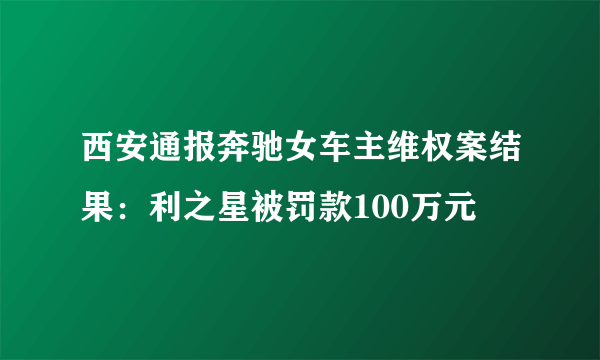 西安通报奔驰女车主维权案结果：利之星被罚款100万元