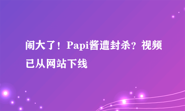 闹大了！Papi酱遭封杀？视频已从网站下线