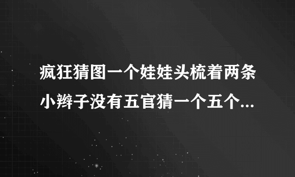 疯狂猜图一个娃娃头梳着两条小辫子没有五官猜一个五个字的英文角色