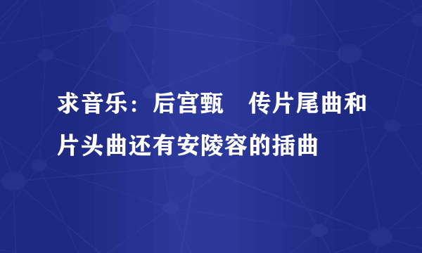 求音乐：后宫甄嬛传片尾曲和片头曲还有安陵容的插曲