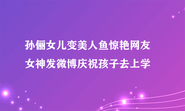 孙俪女儿变美人鱼惊艳网友 女神发微博庆祝孩子去上学